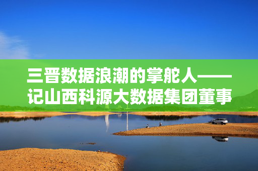 三晋数据浪潮的掌舵人——记山西科源大数据集团董事长李明远，三晋数据浪潮掌舵人李明远