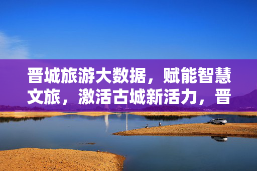 晋城旅游大数据，赋能智慧文旅，激活古城新活力，晋城旅游大数据赋能智慧文旅激活古城新活力