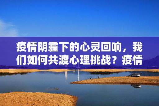 疫情阴霾下的心灵回响，我们如何共渡心理挑战？疫情阴霾下的心灵回响，共渡心理挑战