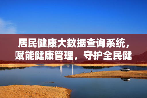 居民健康大数据查询系统，赋能健康管理，守护全民健康，居民健康大数据赋能健康管理 守护全民健康