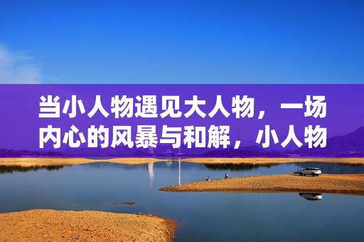 当小人物遇见大人物，一场内心的风暴与和解，小人物与大人物，内心的风暴与和解