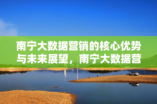 南宁大数据营销的核心优势与未来展望，南宁大数据营销，核心优势与未来展望