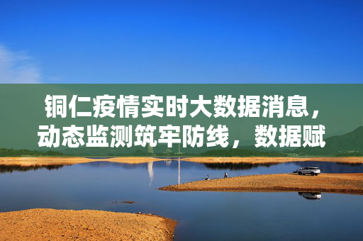铜仁疫情实时大数据消息，动态监测筑牢防线，数据赋能精准防控，铜仁疫情实时大数据动态监测赋能精准防控