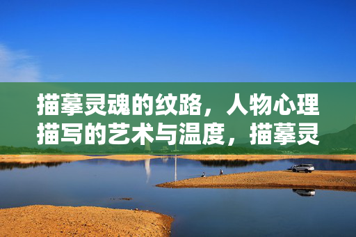 描摹灵魂的纹路，人物心理描写的艺术与温度，描摹灵魂的纹路，人物心理描写的艺术与温度