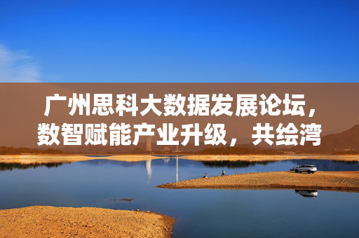 广州思科大数据发展论坛，数智赋能产业升级，共绘湾区新未来，广州思科大数据论坛，数智赋能产业升级 共绘湾区新未来
