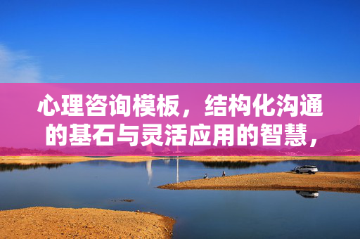 心理咨询模板，结构化沟通的基石与灵活应用的智慧，心理咨询模板，结构化沟通的基石与灵活应用的智慧