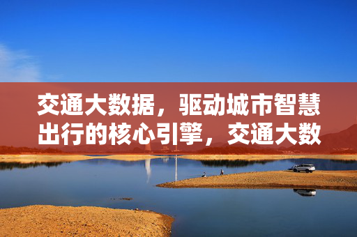 交通大数据，驱动城市智慧出行的核心引擎，交通大数据，城市智慧出行的核心引擎