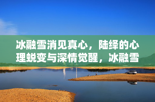 冰融雪消见真心，陆绎的心理蜕变与深情觉醒，冰融雪消见真心，陆绎的心理蜕变与深情觉醒