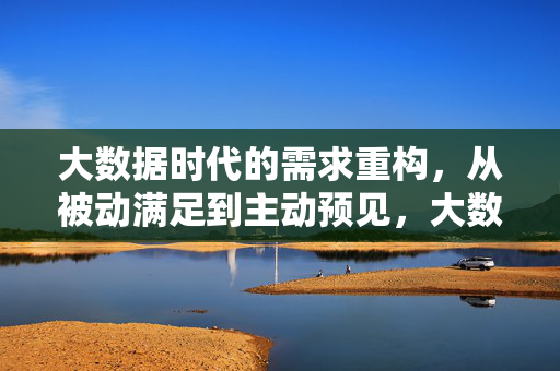 大数据时代的需求重构，从被动满足到主动预见，大数据时代需求重构，从被动满足到主动预见