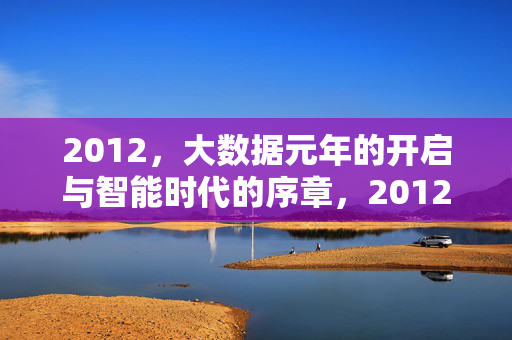 2012，大数据元年的开启与智能时代的序章，2012，大数据元年与智能时代序章