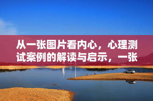 从一张图片看内心，心理测试案例的解读与启示，一张图片看内心，心理测试案例解读与启示