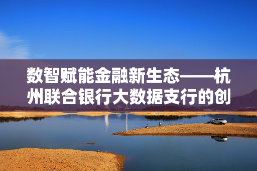 数智赋能金融新生态——杭州联合银行大数据支行的创新实践，数智赋能金融新生态——杭州联合银行大数据支行的创新实践