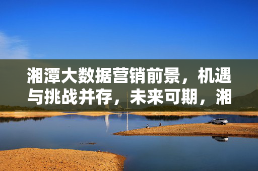 湘潭大数据营销前景，机遇与挑战并存，未来可期，湘潭大数据营销，机遇与挑战并存，未来可期