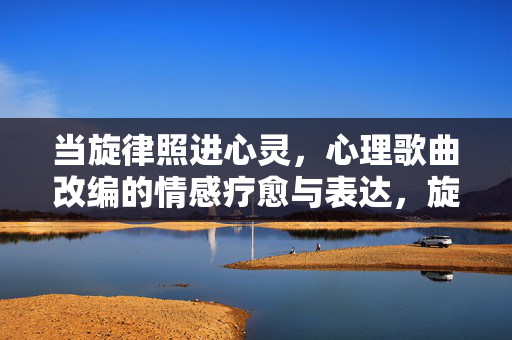 当旋律照进心灵，心理歌曲改编的情感疗愈与表达，旋律照心，心理歌曲改编的情感疗愈与表达