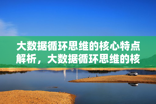 大数据循环思维的核心特点解析，大数据循环思维的核心特点解析