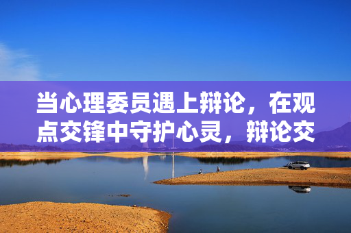 当心理委员遇上辩论，在观点交锋中守护心灵，辩论交锋，心理委员守护心灵