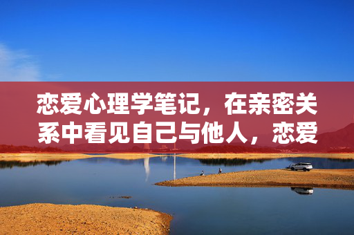 恋爱心理学笔记，在亲密关系中看见自己与他人，恋爱心理学，在亲密关系中照见自我与他人