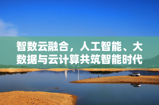 智数云融合，人工智能、大数据与云计算共筑智能时代，智数云融合共筑智能时代