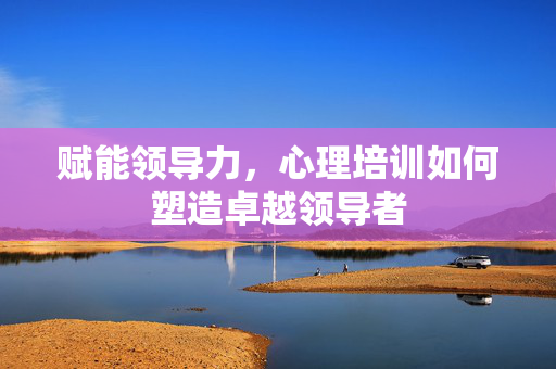 赋能领导力，心理培训如何塑造卓越领导者