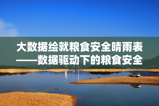 大数据绘就粮食安全晴雨表——数据驱动下的粮食安全保障新图景，大数据绘就粮食安全晴雨表