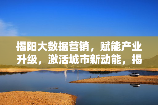 揭阳大数据营销，赋能产业升级，激活城市新动能，揭阳大数据营销，赋能产业升级 激活城市新动能