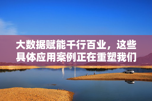大数据赋能千行百业，这些具体应用案例正在重塑我们的生活与生产，大数据赋能千行百业，重塑生活与生产
