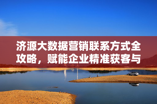 济源大数据营销联系方式全攻略，赋能企业精准获客与增长，济源大数据营销联系方式全攻略，赋能企业精准获客与增长
