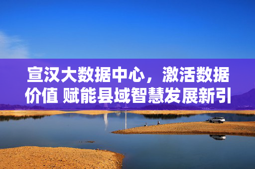 宣汉大数据中心，激活数据价值 赋能县域智慧发展新引擎，宣汉大数据中心，激活数据价值 赋能县域智慧发展新引擎