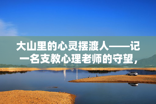 大山里的心灵摆渡人——记一名支教心理老师的守望，支教心理老师，大山里的心灵摆渡人