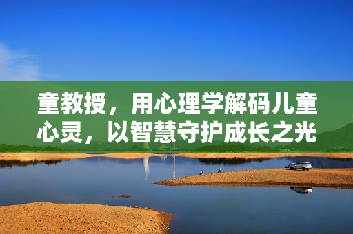 童教授，用心理学解码儿童心灵，以智慧守护成长之光，童教授，心理学解码童心，智慧守护成长