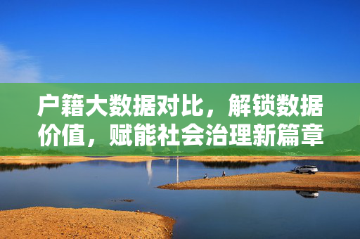 户籍大数据对比，解锁数据价值，赋能社会治理新篇章，户籍大数据对比赋能社会治理新篇章