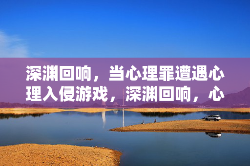 深渊回响，当心理罪遭遇心理入侵游戏，深渊回响，心理罪遭遇心理入侵游戏