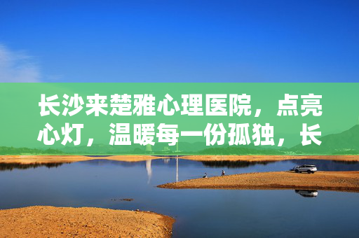 长沙来楚雅心理医院，点亮心灯，温暖每一份孤独，长沙来楚雅心理医院，点亮心灯，温暖每一份孤独