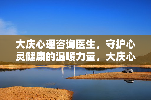 大庆心理咨询医生，守护心灵健康的温暖力量，大庆心理咨询医生，守护心灵健康的温暖力量