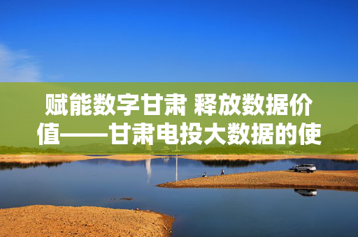 赋能数字甘肃 释放数据价值——甘肃电投大数据的使命与担当，甘肃电投大数据，赋能数字甘肃 释放数据价值的使命担当