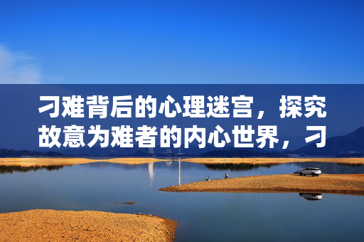 刁难背后的心理迷宫，探究故意为难者的内心世界，刁难者的心理迷宫，探究故意为难者的内心世界