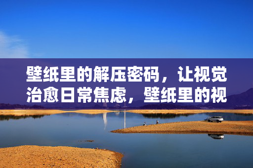壁纸里的解压密码，让视觉治愈日常焦虑，壁纸里的视觉解压密码，治愈日常焦虑