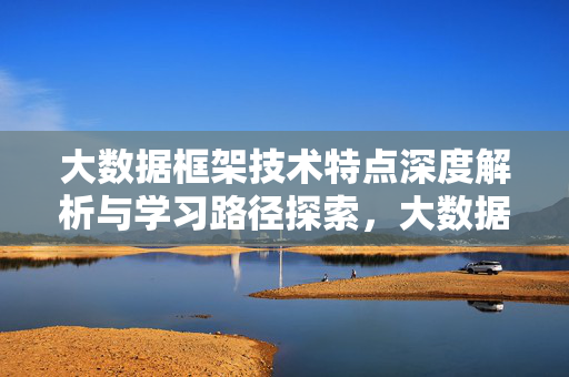 大数据框架技术特点深度解析与学习路径探索，大数据框架技术特点深度解析与学习路径探索