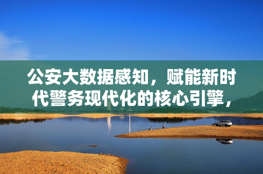 公安大数据感知，赋能新时代警务现代化的核心引擎，公安大数据感知，赋能新时代警务现代化的核心引擎