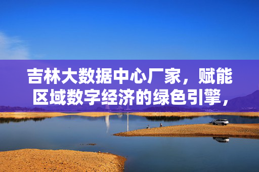 吉林大数据中心厂家，赋能区域数字经济的绿色引擎，吉林大数据中心厂家，赋能区域数字经济的绿色引擎
