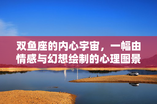 双鱼座的内心宇宙，一幅由情感与幻想绘制的心理图景，双鱼座的情感幻想宇宙