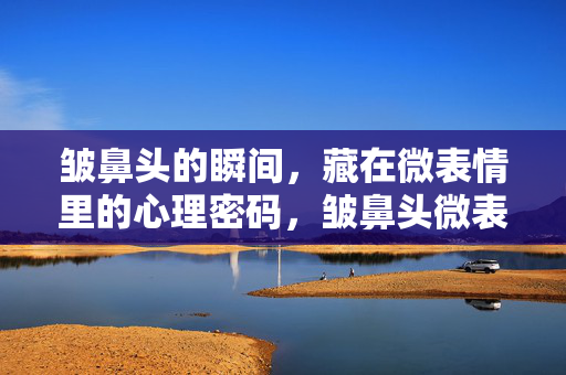 皱鼻头的瞬间，藏在微表情里的心理密码，皱鼻头微表情，瞬间的心理密码