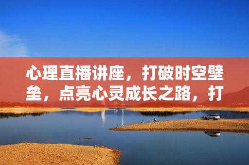 心理直播讲座，打破时空壁垒，点亮心灵成长之路，打破时空壁垒，心理直播讲座点亮心灵成长