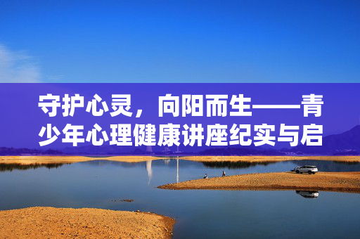 守护心灵，向阳而生——青少年心理健康讲座纪实与启示，守护心灵，向阳而生，青少年心理健康讲座纪实启示