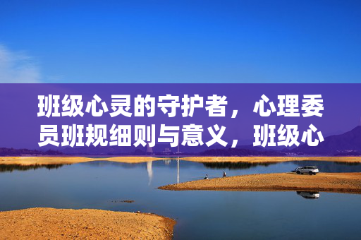 班级心灵的守护者，心理委员班规细则与意义，班级心灵的守护者，心理委员班规细则与意义