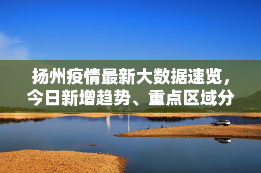 扬州疫情最新大数据速览，今日新增趋势、重点区域分布及防控动态，扬州疫情最新大数据速览，今日新增趋势、重点区域分布及防控动态