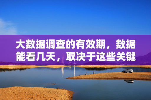 大数据调查的有效期，数据能看几天，取决于这些关键因素，大数据调查数据有效期，看几天取决于这些关键因素