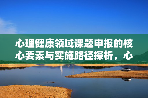 心理健康领域课题申报的核心要素与实施路径探析，心理健康领域课题申报的核心要素与实施路径探析