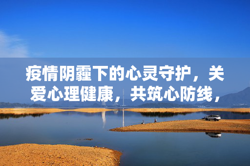 疫情阴霾下的心灵守护，关爱心理健康，共筑心防线，疫情阴霾下共筑心灵守护防线