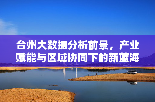 台州大数据分析前景，产业赋能与区域协同下的新蓝海